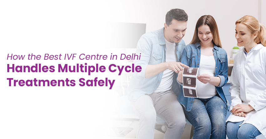 How the Best IVF Centre in Delhi Handles Multiple Cycle Treatments Safely